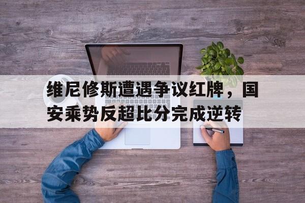 乐动·LDSports(中国)体育官网 -维尼修斯遭遇争议红牌，国安乘势反超比分完成逆转的简单介绍