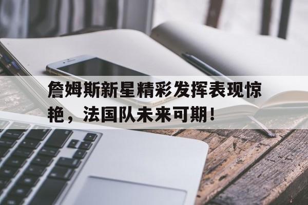 詹姆斯新星精彩发挥表现惊艳，法国队未来可期！(詹姆斯新球队)